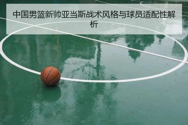 中国男篮新帅亚当斯战术风格与球员适配性解析